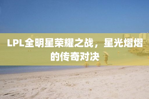 LPL全明星荣耀之战，星光熠熠的传奇对决