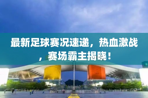 最新足球赛况速递，热血激战，赛场霸主揭晓！