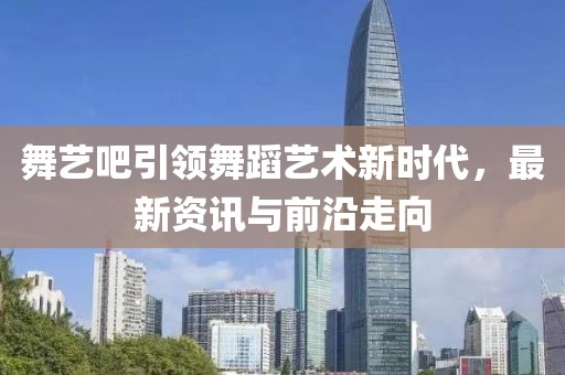 舞艺吧引领舞蹈艺术新时代，最新资讯与前沿走向