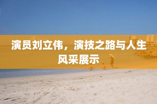 演员刘立伟，演技之路与人生风采展示