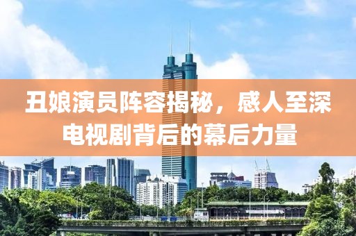 丑娘演员阵容揭秘，感人至深电视剧背后的幕后力量