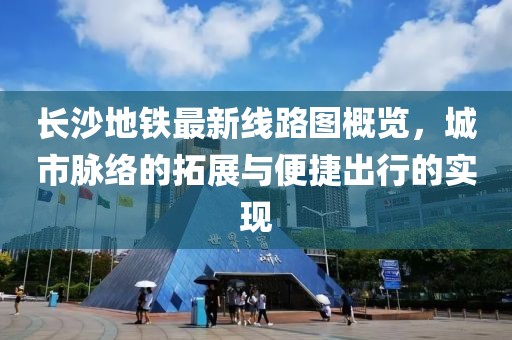长沙地铁最新线路图概览，城市脉络的拓展与便捷出行的实现