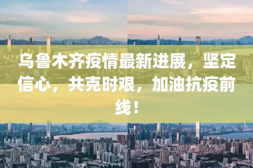 乌鲁木齐疫情最新进展，坚定信心，共克时艰，加油抗疫前线！