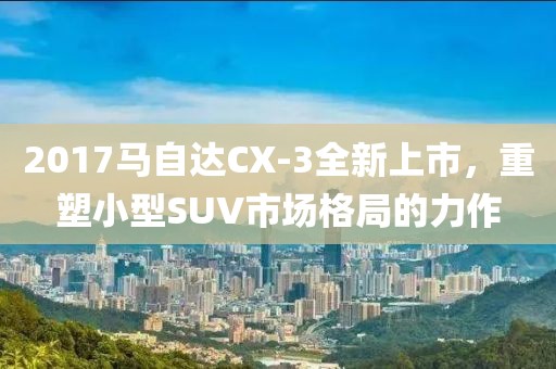 2017马自达CX-3全新上市，重塑小型SUV市场格局的力作