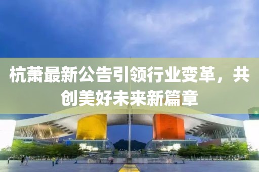 杭萧最新公告引领行业变革，共创美好未来新篇章