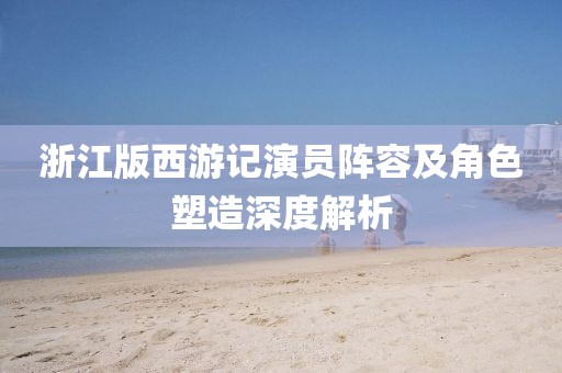 浙江版西游记演员阵容及角色塑造深度解析