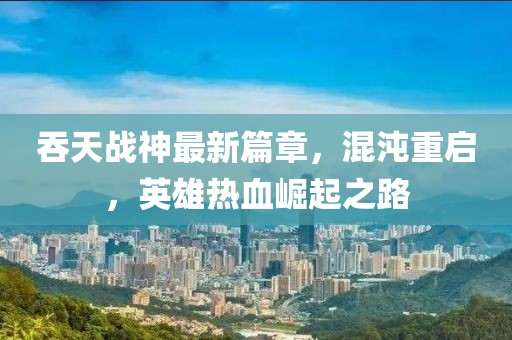 吞天战神最新篇章，混沌重启，英雄热血崛起之路