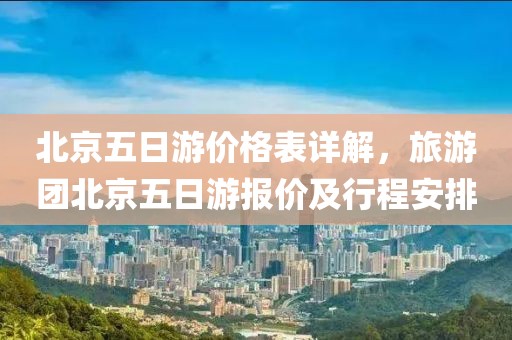 北京五日游价格表详解，旅游团北京五日游报价及行程安排