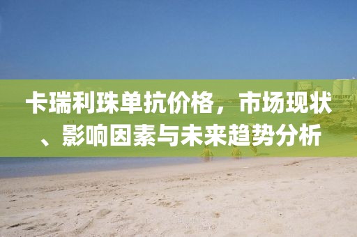 卡瑞利珠单抗价格，市场现状、影响因素与未来趋势分析