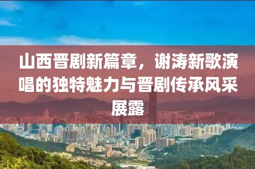 山西晋剧新篇章，谢涛新歌演唱的独特魅力与晋剧传承风采展露