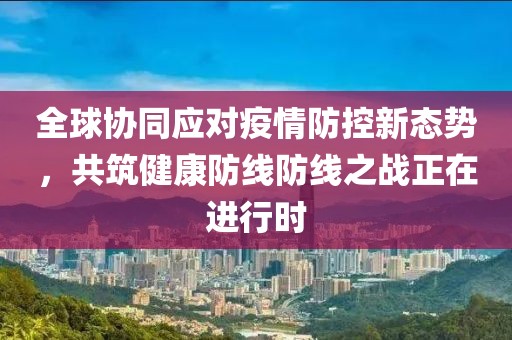全球协同应对疫情防控新态势，共筑健康防线防线之战正在进行时