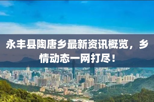 永丰县陶唐乡最新资讯概览，乡情动态一网打尽！