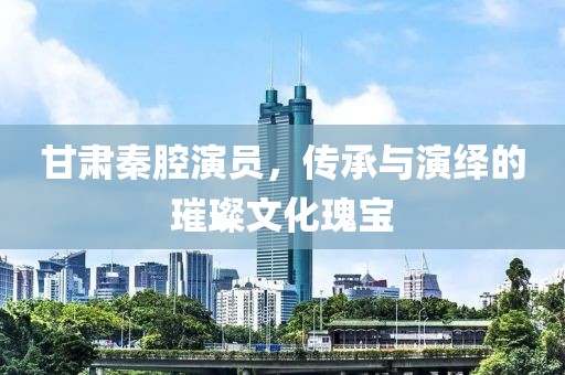 甘肃秦腔演员，传承与演绎的璀璨文化瑰宝