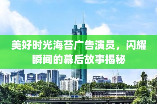 美好时光海苔广告演员，闪耀瞬间的幕后故事揭秘