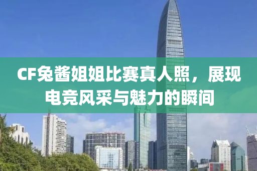 CF兔酱姐姐比赛真人照，展现电竞风采与魅力的瞬间