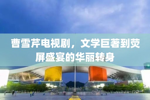 曹雪芹电视剧，文学巨著到荧屏盛宴的华丽转身