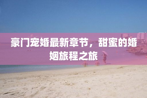 豪门宠婚最新章节，甜蜜的婚姻旅程之旅