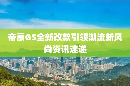 帝豪GS全新改款引领潮流新风尚资讯速递