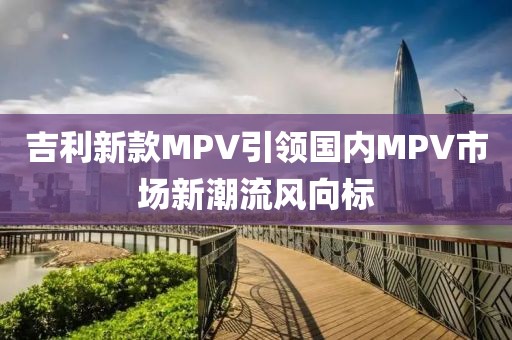吉利新款MPV引领国内MPV市场新潮流风向标