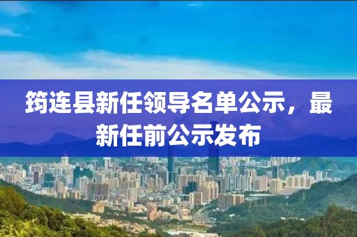 筠连县新任领导名单公示，最新任前公示发布