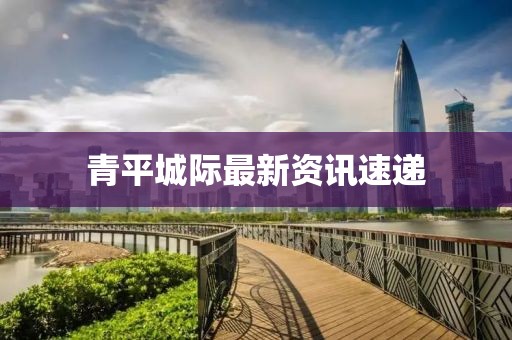 青平城际最新资讯速递