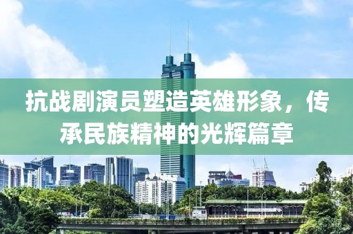 抗战剧演员塑造英雄形象，传承民族精神的光辉篇章