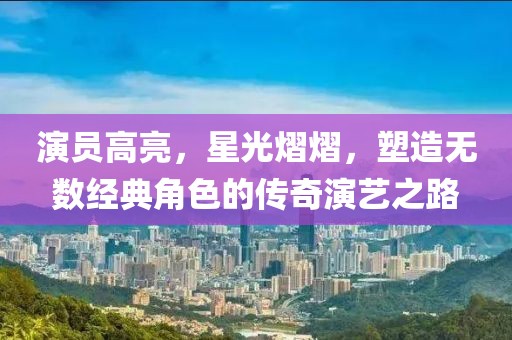 演员高亮，星光熠熠，塑造无数经典角色的传奇演艺之路
