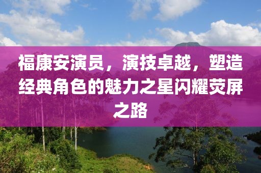 福康安演员，演技卓越，塑造经典角色的魅力之星闪耀荧屏之路