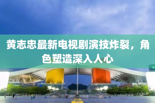 黄志忠最新电视剧演技炸裂，角色塑造深入人心