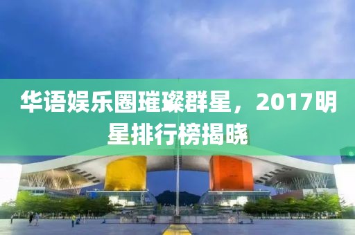 华语娱乐圈璀璨群星，2017明星排行榜揭晓