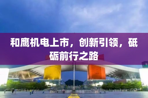 和鹰机电上市，创新引领，砥砺前行之路