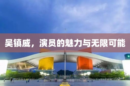 吴镇威，演员的魅力与无限可能