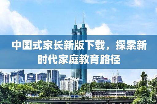 中国式家长新版下载，探索新时代家庭教育路径