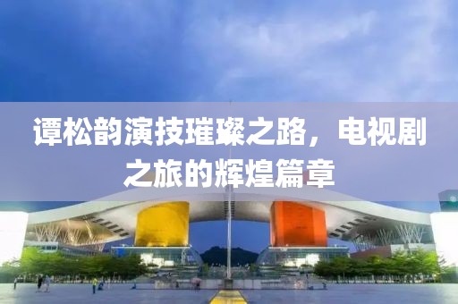 谭松韵演技璀璨之路，电视剧之旅的辉煌篇章