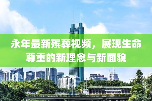 永年最新殡葬视频，展现生命尊重的新理念与新面貌