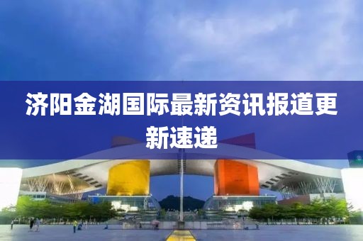 济阳金湖国际最新资讯报道更新速递