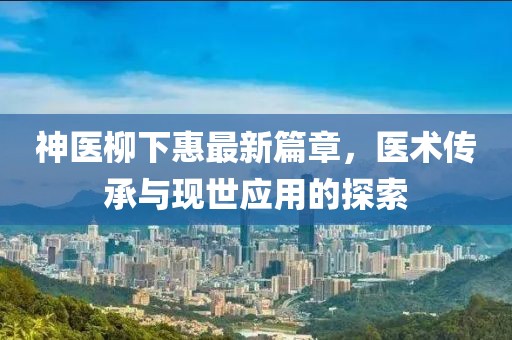 神医柳下惠最新篇章，医术传承与现世应用的探索