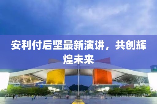 安利付后坚最新演讲，共创辉煌未来