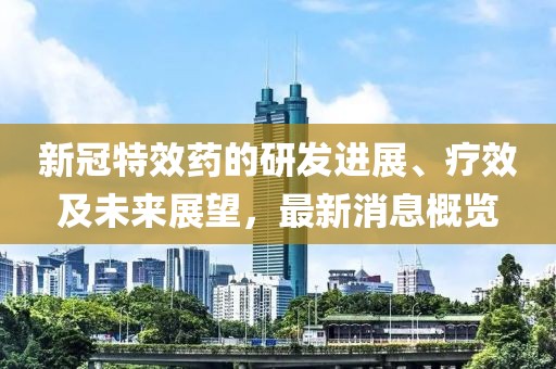 新冠特效药的研发进展、疗效及未来展望，最新消息概览