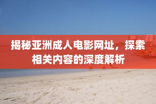 揭秘亚洲成人电影网址，探索相关内容的深度解析