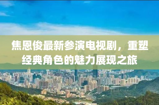 焦恩俊最新参演电视剧，重塑经典角色的魅力展现之旅