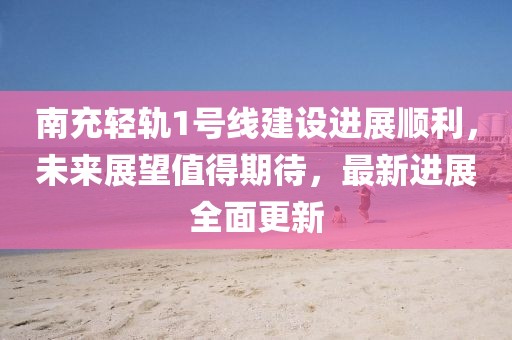 南充轻轨1号线建设进展顺利，未来展望值得期待，最新进展全面更新