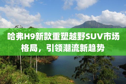 哈弗H9新款重塑越野SUV市场格局，引领潮流新趋势