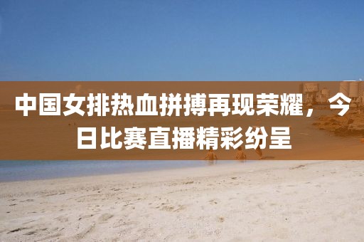 中国女排热血拼搏再现荣耀，今日比赛直播精彩纷呈