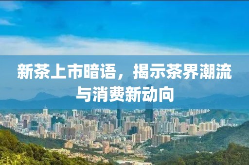新茶上市暗语，揭示茶界潮流与消费新动向