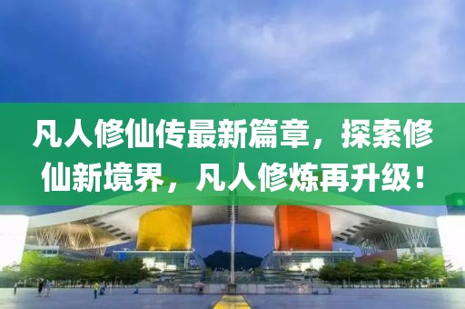 凡人修仙传最新篇章，探索修仙新境界，凡人修炼再升级！