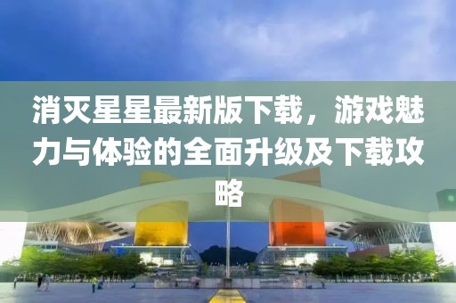消灭星星最新版下载，游戏魅力与体验的全面升级及下载攻略