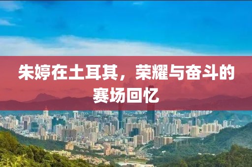 朱婷在土耳其，荣耀与奋斗的赛场回忆