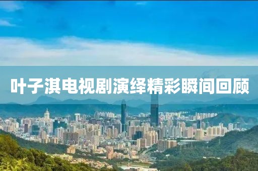 叶子淇电视剧演绎精彩瞬间回顾