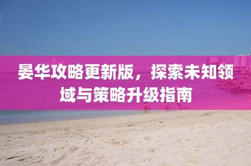 晏华攻略更新版，探索未知领域与策略升级指南